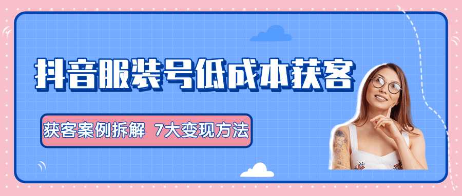 服装抖音号+获客的案例拆解，13种低成本获客方式，7大变现方法，直接上干货！-副业网