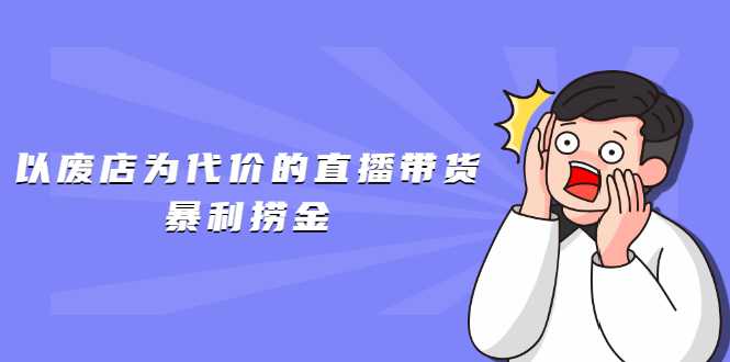 以废店为代价的直播带货暴利捞金，价值100元的东西卖9.9元的套路【仅揭秘】-副业网