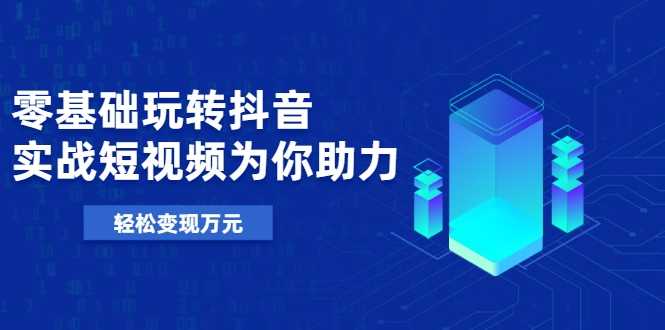 零基础玩转抖音，实战短视频为你助力，轻松变现万元-副业网