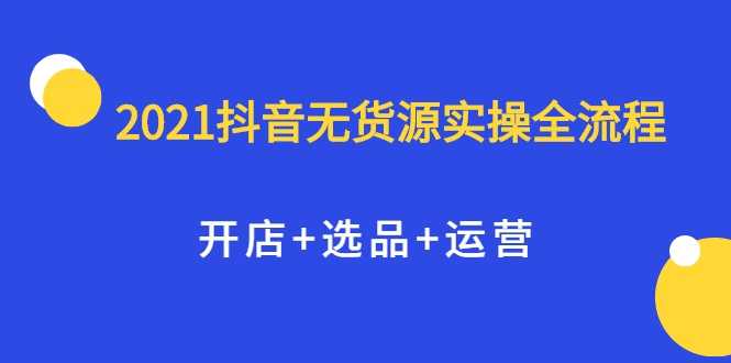 2021抖音无货源实操全流程，开店+选品+运营，全职兼职都可操作-副业网