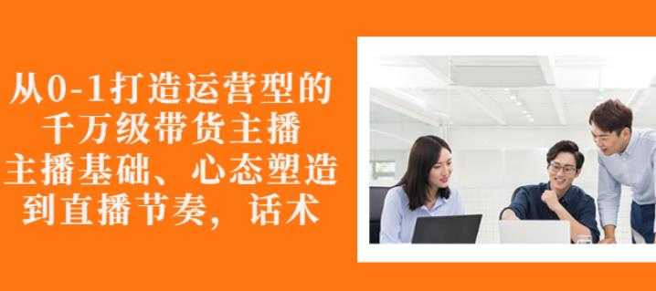 从0-1打造运营型的带货主播：主播基础、心态塑造，能力培养到直播节奏，话术进行全面讲-副业网