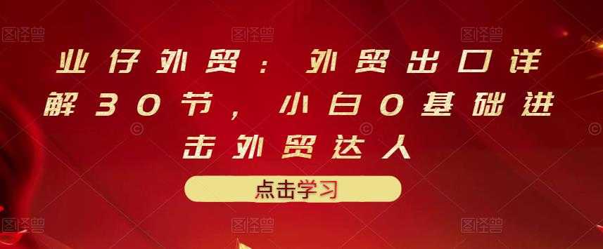 业仔外贸：外贸出口详解30节，小白0基础进击外贸达人 价值666元-副业网