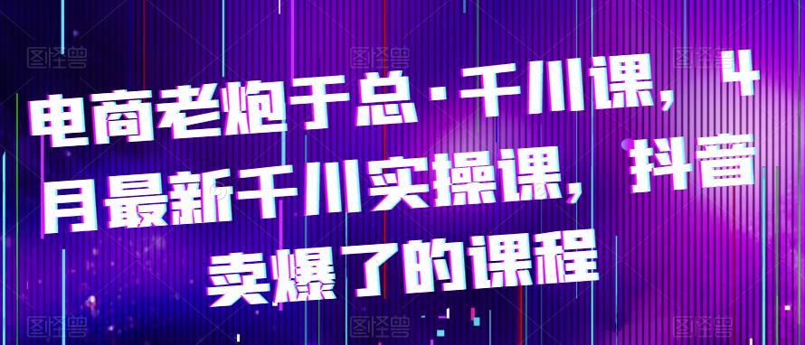 电商老炮于总·千川课，最新千川实操课，抖音卖爆了的课程-副业网