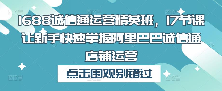 1688诚信通运营精英班，17节课让新手快速掌握阿里巴巴诚信通店铺运营-副业网