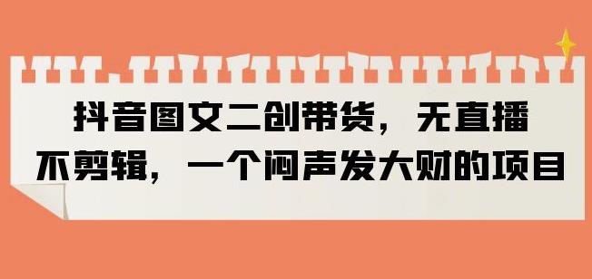 抖音图文二创带货，无直播，不剪辑，一个闷声发大财的项目【揭秘】-副业网