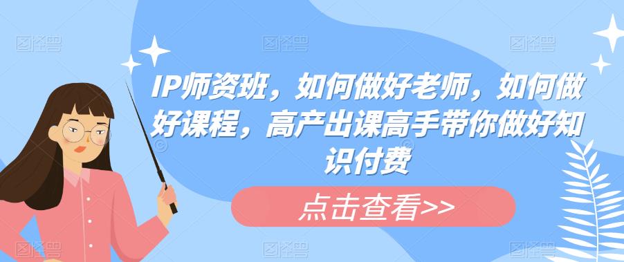IP师资班，如何做好老师，如何做好课程，高产出课高手带你做好知识付费-副业网