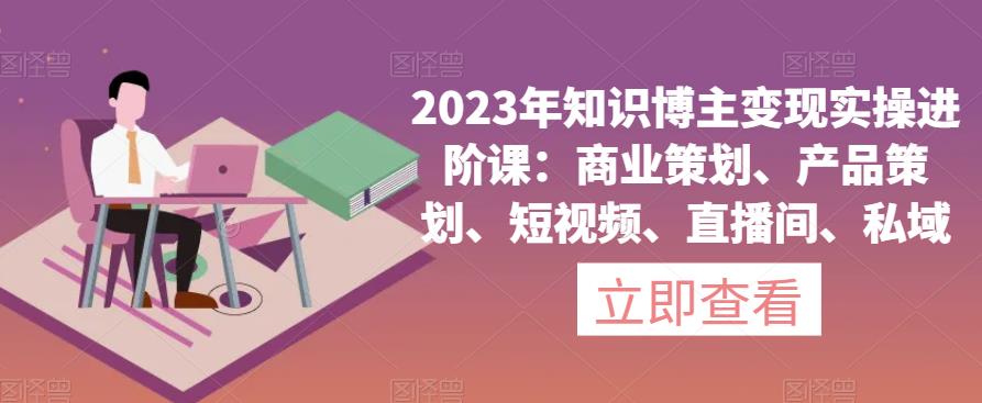 2023年知识博主变现实操进阶课：商业策划、产品策划、短视频、直播间、私域-副业网