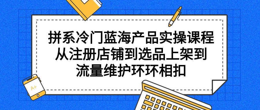 拼系冷门蓝海产品实操课程，从注册店铺到选品上架到流量维护环环相扣-副业网