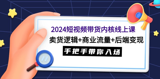 2024短视频带货内核线上课：卖货逻辑+商业流量+后端变现，手把手带你入场-副业网