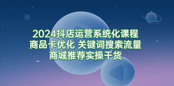 2024抖店运营系统化课程：商品卡优化 关键词搜索流量商城推荐实操干货-副业网