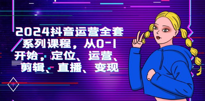 2024抖音运营-全套系列课程，从0-1开始，定位、运营、剪辑、直播、变现-副业网