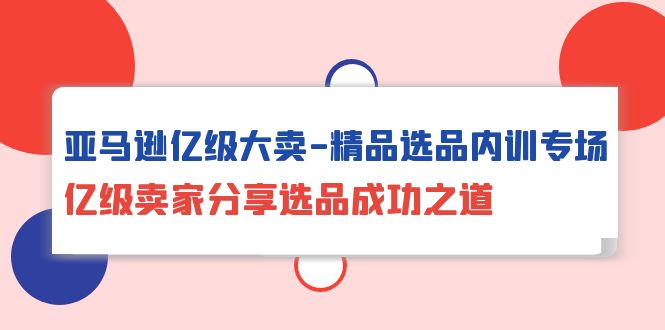 亚马逊亿级大卖-精品选品内训专场，亿级卖家分享选品成功之道-副业网