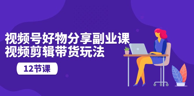 视频号好物分享副业课，视频剪辑带货玩法-副业网