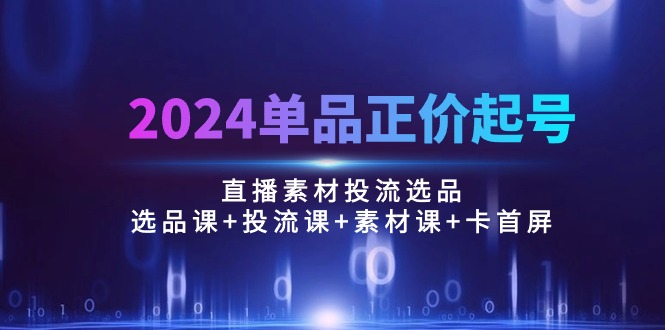2024单品正价起号，直播素材投流选品：选品课+投流课+素材课+卡首屏/100节-副业网