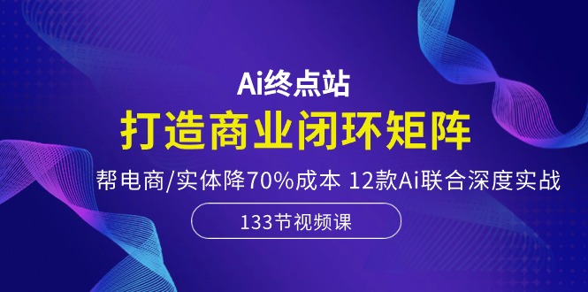 Ai终点站，打造商业闭环矩阵，帮电商/实体降70%成本，12款Ai联合深度实战-副业网