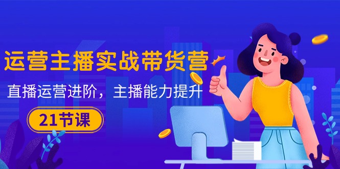 运营主播·实战带货营：直播运营 进阶，主播 能力提升-副业网