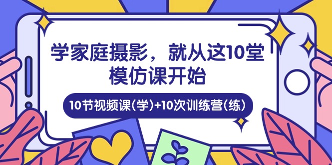 学家庭 摄影，就从这10堂模仿课开始 ，10节视频课(学)+10次训练营(练)-副业网
