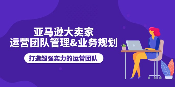 亚马逊大卖家-运营团队管理&业务规划，打造超强实力的运营团队-副业网