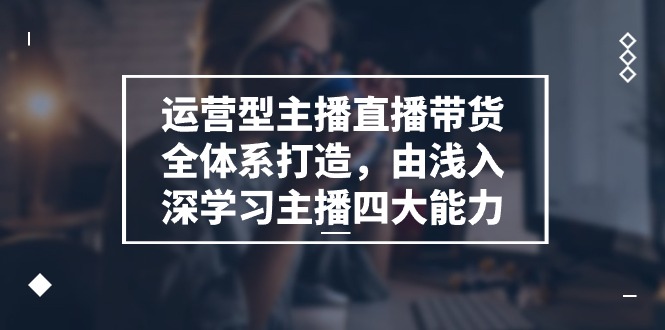 运营型 主播直播带货全体系打造，由浅入深学习主播四大能力-副业网