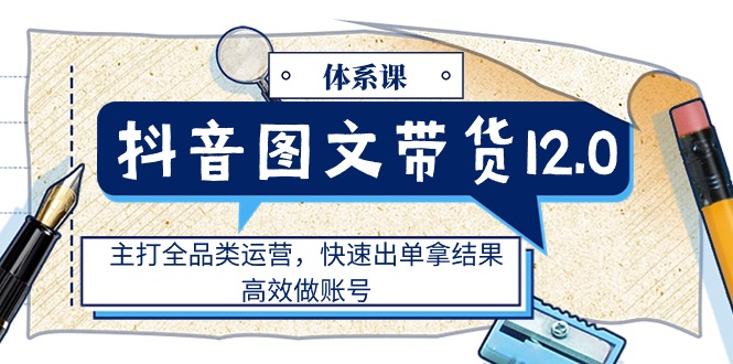 抖音图文带货12.0体系课，主打全品类运营，快速出单拿结果，高效做账号-副业网