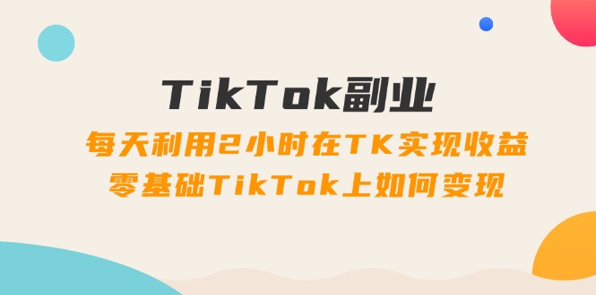 TikTok副业：每天利用2小时在TK实现收益，零基础TikTok上如何变现，34节程-副业网