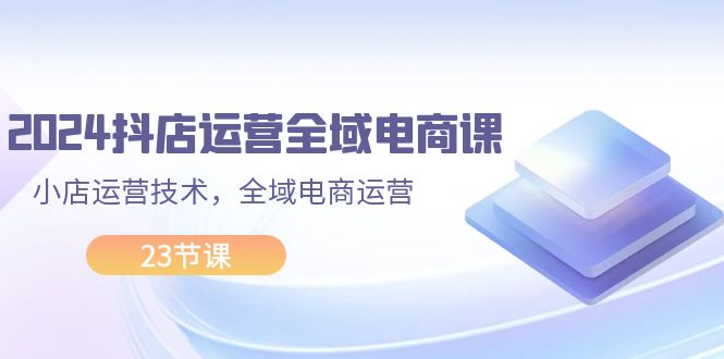 2024抖店运营-全域电商课，小店运营技术，全域电商运营-副业网