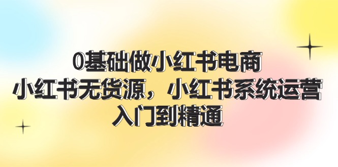 0基础做小红书电商，小红书无货源，小红书系统运营，入门到精通 (70节)-副业网