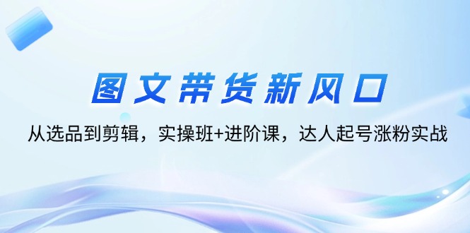 图文带货新风口：从选品到剪辑，实操班+进阶课，达人起号涨粉实战-副业网