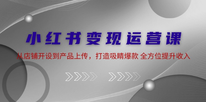 小红书变现运营课：从店铺开设到产品上传，打造吸睛爆款 全方位提升收入-副业网