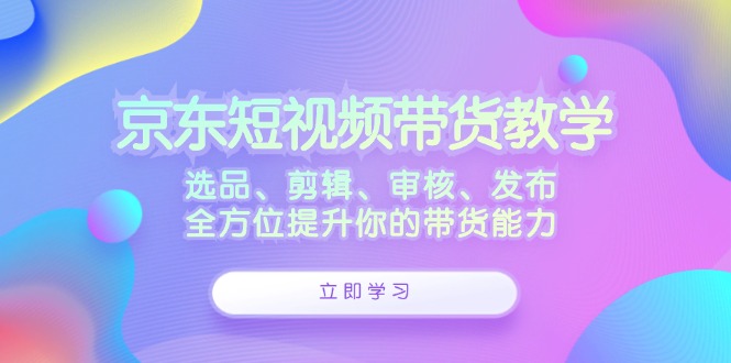 京东短视频带货教学:选品、剪辑、审核、发布,全方位提升你的带货能力-副业网