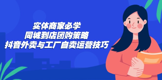 实体商家必学：同城到店团购策略：抖音外卖与工厂自卖运营技巧-副业网