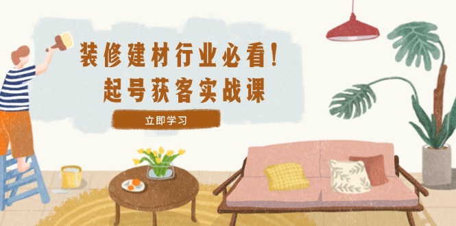 装修-建材行业必看！起号获客实战课：精准定位+爆款视频+高效运营-副业网