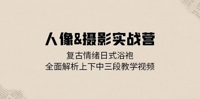 人像&摄影实战营:复古情绪日式浴袍,全面解析上下中三段教学视频-副业网