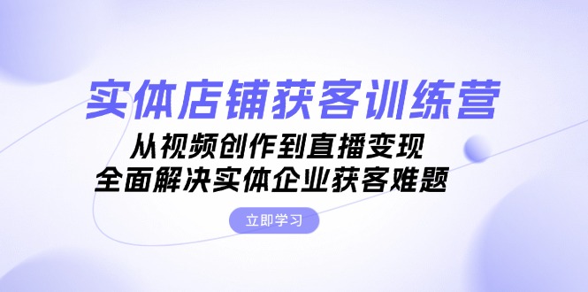 实体店铺获客特训营：从视频创作到直播变现，全面解决实体企业获客难题-副业网