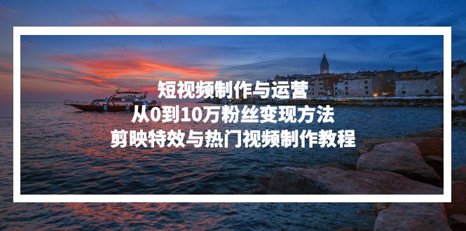 短视频制作与运营，从0到10万粉丝变现方法，剪映特效与热门视频制作教程-副业网