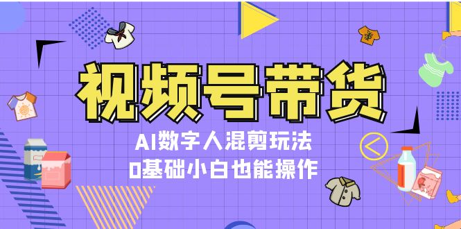 视频号带货，AI数字人混剪玩法，0基础小白也能操作-副业网
