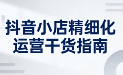 抖音小店精细化运营干货指南新版，助力商家系统提升店铺运营能力-副业网