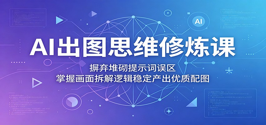 AI出图思维修炼课：摒弃堆砌提示词误区，掌握画面拆解逻辑稳定产出优质配图-副业网