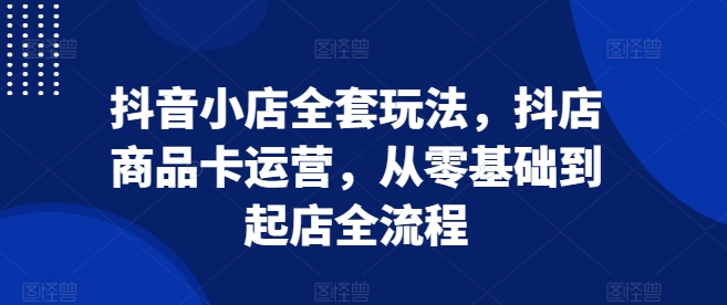 抖音小店全套玩法，抖店商品卡运营，从零基础到起店全流程-副业网