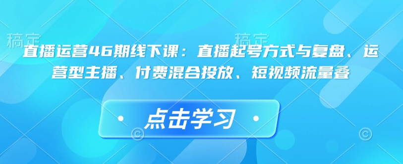 直播运营46期线下课：直播起号方式与复盘、运营型主播、付费混合投放、短视频流量叠-副业网