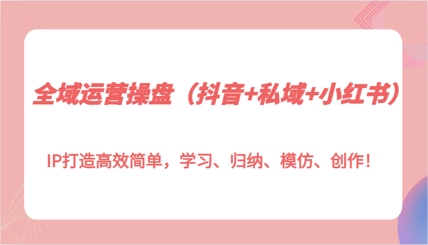 全域运营操盘(抖音+私域+小红书)IP打造高效简单，学习、归纳、模仿、创作！-副业网