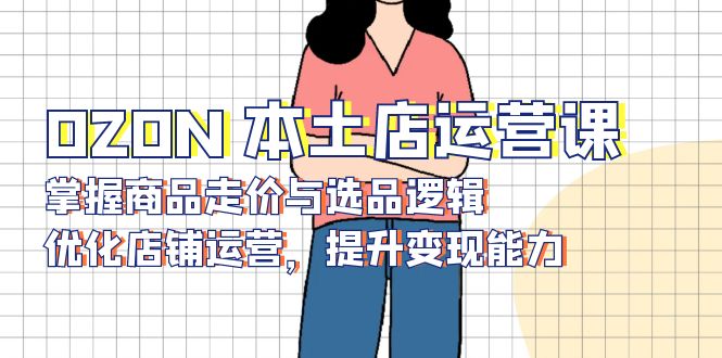 OZON 本土店运营课，掌握商品走价与选品逻辑，优化店铺运营，提升变现能力-副业网