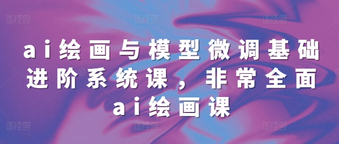 ai绘画与模型微调基础进阶系统课，非常全面ai绘画课(68节)-副业网