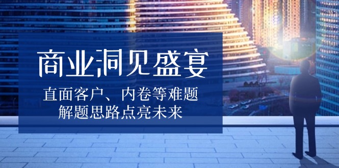 商业洞见盛宴，直面客户、内卷等难题，解题思路点亮未来-副业网