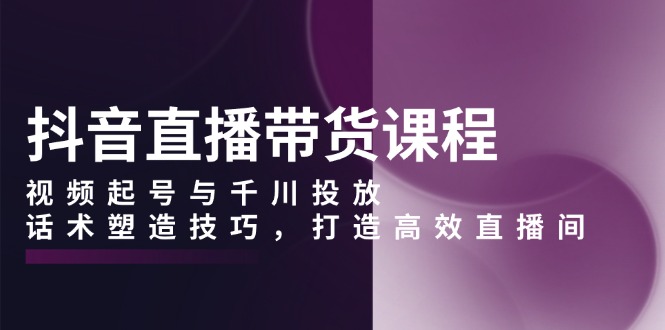 抖音直播带货课程，视频起号与千川投放，话术塑造技巧，打造高效直播间-副业网
