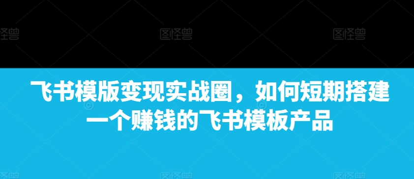 飞书模版变现实战圈，如何短期搭建一个赚钱的飞书模板产品-副业网